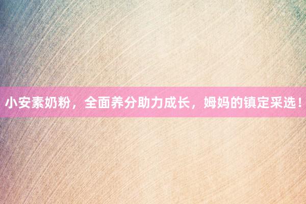小安素奶粉，全面养分助力成长，姆妈的镇定采选！