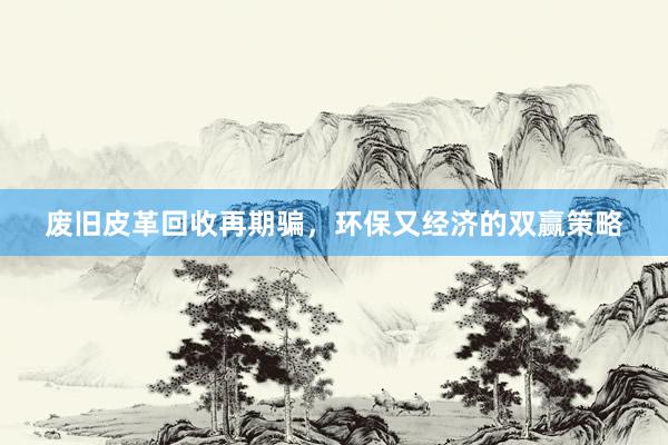 废旧皮革回收再期骗，环保又经济的双赢策略