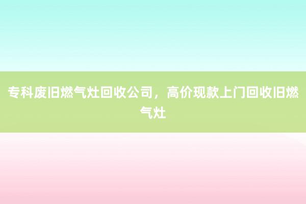 专科废旧燃气灶回收公司，高价现款上门回收旧燃气灶
